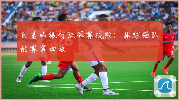 瓦基弗银行欧冠赛视频：排球强队的赛事回放