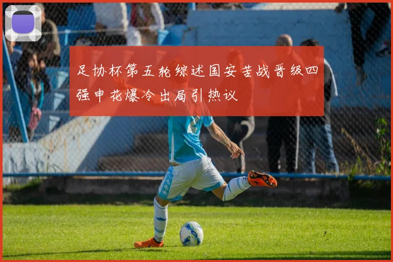 足协杯第五轮综述国安苦战晋级四强申花爆冷出局引热议
